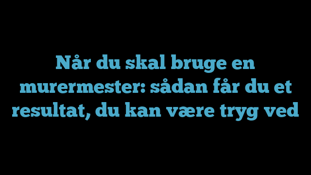 Når du skal bruge en murermester: sådan får du et resultat, du kan være tryg ved