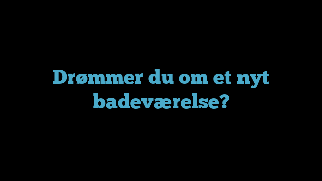 Drømmer du om et nyt badeværelse?