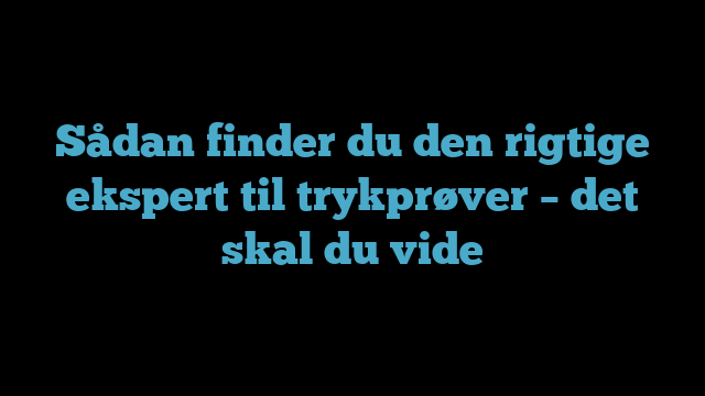 Sådan finder du den rigtige ekspert til trykprøver – det skal du vide
