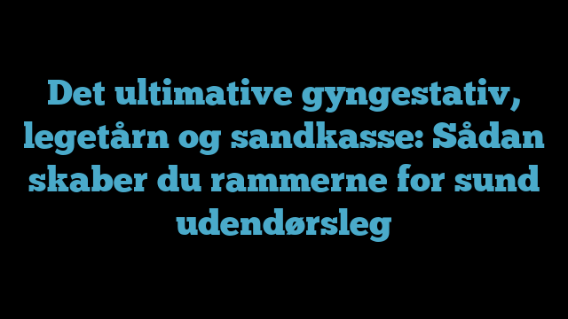 Det ultimative gyngestativ, legetårn og sandkasse: Sådan skaber du rammerne for sund udendørsleg