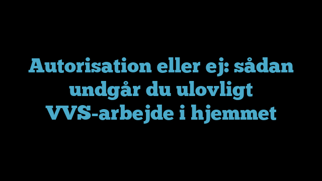 Autorisation eller ej: sådan undgår du ulovligt VVS-arbejde i hjemmet
