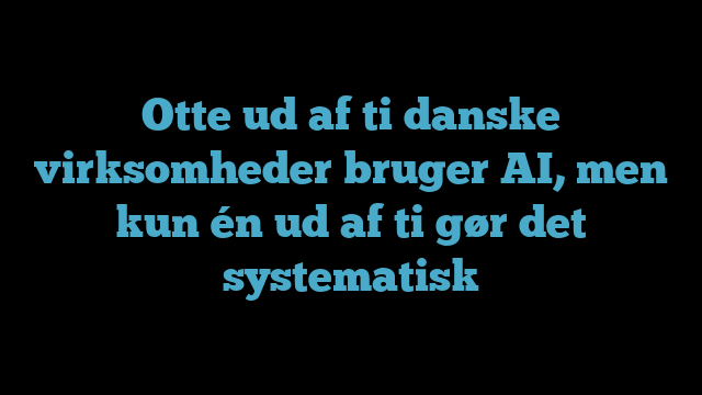 Otte ud af ti danske virksomheder bruger AI, men kun én ud af ti gør det systematisk