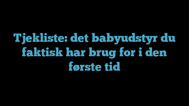 Tjekliste: det babyudstyr du faktisk har brug for i den første tid